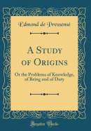 A Study of Origins: Or the Problems of Knowledge, of Being and of Duty (Classic Reprint)