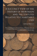 A Succinct View of the History of Mortmain and the Statutes Relative to Charitable Uses: With a Full Exposition of the Last Statute of Mortmain, 9 Geo. Ii. C. 36 and Its Subsequent Alterations, Comprising the Law As It Now Stands Relative to Devises, Bequ