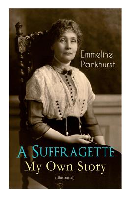 A Suffragette - My Own Story (Illustrated): The Inspiring Autobiography of the Women Who Founded the Militant WPSU Movement and Fought to Win the Right for Women to Vote - Pankhurst, Emmeline