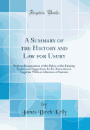 A Summary of the History and Law for Usury: With an Examination of the Policy of the Existing System and Suggestions for Its Amendment, Together with a Collection of Statutes (Classic Reprint)