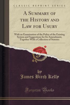 A Summary of the History and Law for Usury: With an Examination of the Policy of the Existing System and Suggestions for Its Amendment, Together with a Collection of Statutes (Classic Reprint) - Kelly, James Birch