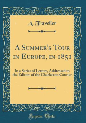 A Summer's Tour in Europe, in 1851: In a Series of Letters, Addressed to the Editors of the Charleston Courier (Classic Reprint) - Traveller, A