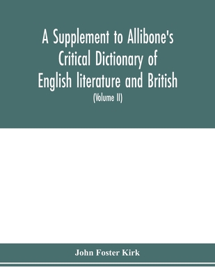 A Supplement to Allibone's critical dictionary of English literature and British and American authors Containing over Thirty-Seven Thousand Articles (Authors) and Enumerating over Ninety-Three Thousand Titles (Volume II) - Foster Kirk, John