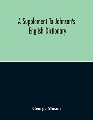 A Supplement To Johnson'S English Dictionary: Of Which The Palpable Errors Are Attempted To Be Rectified, And Its Material Omissions Supplied - Mason, George