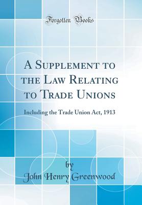 A Supplement to the Law Relating to Trade Unions: Including the Trade Union Act, 1913 (Classic Reprint) - Greenwood, John Henry