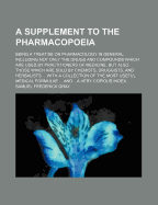 A Supplement to the Pharmacopoeia: Being a Treatise On Pharmacology in General; Including Not Only the Drugs and Compounds Which Are Used by Practitioners of Medicine, But Also Those Which Are Sold by Chemists, Druggists, and Herbalists ... With a Collect