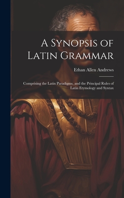 A Synopsis of Latin Grammar: Comprising the Latin Paradigms, and the Principal Rules of Latin Etymology and Syntax - Andrews, Ethan Allen