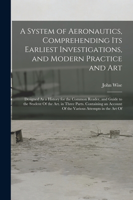 A System of Aeronautics, Comprehending Its Earliest Investigations, and Modern Practice and Art: Designed As a History for the Common Reader, and Guide to the Student Of the Art. in Three Parts. Containing an Account Of the Various Attempts in the Art Of - Wise, John