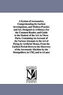 A System of Aeronautics, Comprehending Its Earliest investigations, and Modern Practice and Art. Designed As A History For the Common Reader, and Guide to the Student of the Art. in Three Parts. Containing An Account of the Various Attempts in the Art...