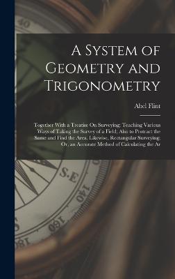 A System of Geometry and Trigonometry: Together With a Treatise On Surveying; Teaching Various Ways of Taking the Survey of a Field; Also to Protract the Same and Find the Area. Likewise, Rectangular Surveying; Or, an Accurate Method of Calculating the Ar - Flint, Abel