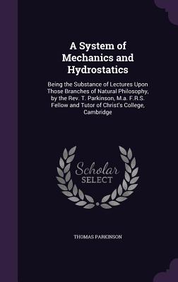 A System of Mechanics and Hydrostatics: Being the Substance of Lectures Upon Those Branches of Natural Philosophy, by the Rev. T. Parkinson, M.a. F.R.S. Fellow and Tutor of Christ's College, Cambridge - Parkinson, Thomas, MD