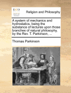 A System of Mechanics and Hydrostatics, Being the Substance of Lectures Upon Those Branches of Natural Philosophy, by the REV. T. Parkinson, ...