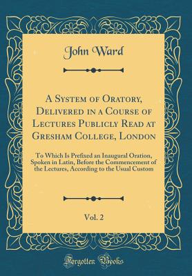 A System of Oratory, Delivered in a Course of Lectures Publicly Read at Gresham College, London, Vol. 2: To Which Is Prefixed an Inaugural Oration, Spoken in Latin, Before the Commencement of the Lectures, According to the Usual Custom (Classic Reprint) - Ward, John