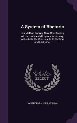 A System of Rhetoric: In a Method Entirely New; Ccontaining All the Tropes and Figures Necessary to Illustrate the Classics, Both Poetical and Historical - Holmes, John, Dr., and Stirling, John