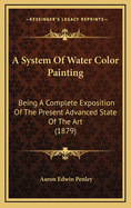 A System of Water Color Painting: Being a Complete Exposition of the Present Advanced State of the Art, as Exhibited in the Works of the Modern Water Color School