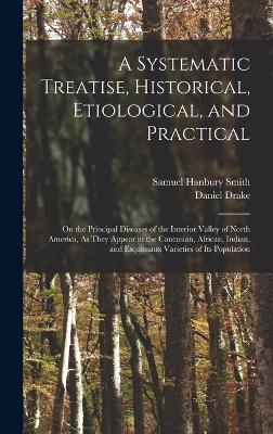 A Systematic Treatise, Historical, Etiological, and Practical: On the Principal Diseases of the Interior Valley of North America, As They Appear in the Caucasian, African, Indian, and Esquimaux Varieties of Its Population - Drake, Daniel, and Smith, Samuel Hanbury