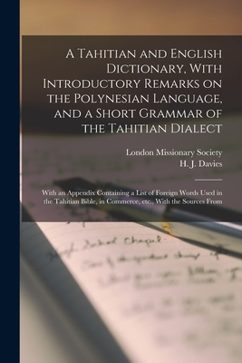 A Tahitian and English Dictionary, With Introductory Remarks on the Polynesian Language, and a Short Grammar of the Tahitian Dialect: With an Appendix Containing a List of Foreign Words Used in the Tahitian Bible, in Commerce, etc., With the Sources From - Davies, H J, and London Missionary Society (Creator)