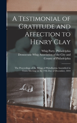 A Testimonial of Gratitude and Affection to Henry Clay: the Proceedings of the Whigs of Philadlephia Assembled in Town Meeting on the 19th Day of December, 1844 - Whig Party (Pa ) Philadelphia (Creator), and Democratic Whig Association of the City (Creator)