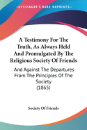 A Testimony For The Truth, As Always Held And Promulgated By The Religious Society Of Friends: And Against The Departures From The Principles Of The Society (1865)