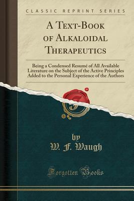 A Text-Book of Alkaloidal Therapeutics: Being a Condensed Resum of All Available Literature on the Subject of the Active Principles Added to the Personal Experience of the Authors (Classic Reprint) - Waugh, W F