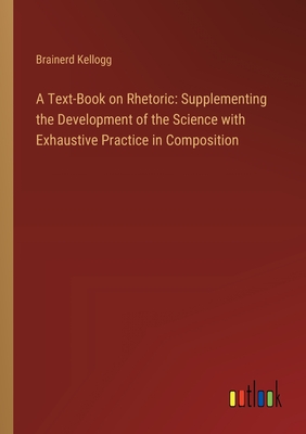 A Text-Book on Rhetoric: Supplementing the Development of the Science with Exhaustive Practice in Composition - Kellogg, Brainerd