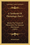 A Textbook Of Physiology, Part 1: Blood, The Tissues Of Movement, The Vascular Mechanism (1891)