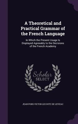 A Theoretical and Practical Grammar of the French Language: In Which the Present Usage Is Displayed Agreeably to the Decisions of the French Academy - De Levizac, Jean Pons Victor Lecoutz