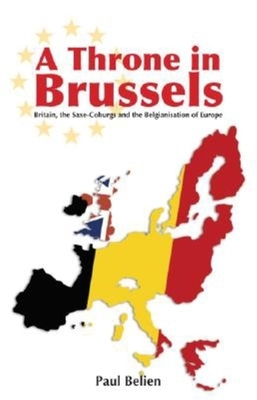 A Throne in Brussels: Britain, the Saxe-Coburgs and the Belgianisation of Europe - Belien, Paul