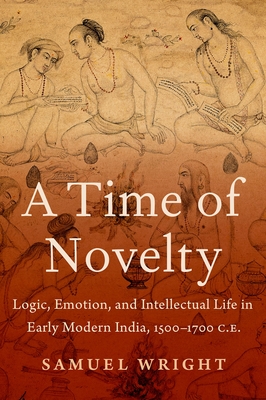 A Time of Novelty: Logic, Emotion, and Intellectual Life in Early Modern India, 1500-1700 C.E. - Wright, Samuel