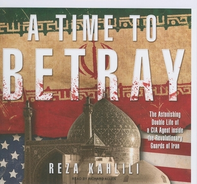 A Time to Betray: The Astonishing Double Life of a CIA Agent Inside the Revolutionary Guards of Iran - Kahlili, Reza, and Allen, Richard, PhD (Narrator)