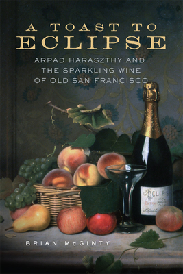 A Toast to Eclipse: Arpad Haraszthy and the Sparkling Wine of Old San Francisco - McGinty, Brian