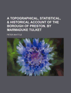 A Topographical, Statistical, & Historical Account of the Borough of Preston. by Marmaduke Tulket