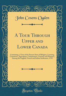 A Tour Through Upper and Lower Canada: Containing, a View of the Present State of Religion, Learning, Commerce, Agriculture, Colonization, Customs and Manners, Among the English, French and Indian Settlemnts, 1799 (Classic Reprint) - Ogden, John Cosens