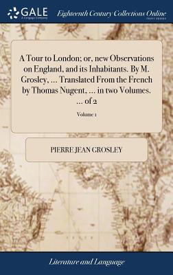 A Tour to London; or, new Observations on England, and its Inhabitants. By M. Grosley, ... Translated From the French by Thomas Nugent, ... in two Volumes. ... of 2; Volume 1 - Grosley, Pierre Jean