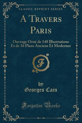 A Travers Paris: Ouvrage Orn de 148 Illustrations Et de 16 Plans Anciens Et Modernes (Classic Reprint) - Cain, Georges