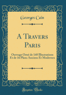 A Travers Paris: Ouvrage Orn de 148 Illustrations Et de 16 Plans Anciens Et Modernes (Classic Reprint)