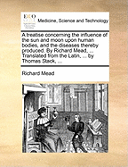 A Treatise Concerning the Influence of the Sun and Moon Upon Human Bodies, and the Diseases Thereby Produced. by Richard Mead, ... Translated from the Latin, ... by Thomas Stack, ...