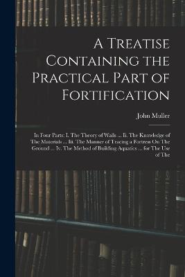 A Treatise Containing the Practical Part of Fortification: In Four Parts: I. The Theory of Walls ... Ii. The Knowledge of The Materials ... Iii. The Manner of Tracing a Fortress On The Ground ... Iv. The Method of Building Aquatics ... for The Use of The - Muller, John