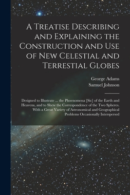 A Treatise Describing and Explaining the Construction and Use of New Celestial and Terrestial Globes; Designed to Illustrate ... the Phoenomena [sic] of the Earth and Heavens, and to Shew the Correspondence of the Two Spheres. With a Great Variety Of... - Adams, George 1709-1772, and Johnson, Samuel 1709-1784