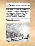 A Treatise of Consumptions and Other Distempers Belonging to the Breast and Lungs. By Sir Richard Blackmore, ... The Second Edition, Corrected