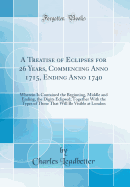 A Treatise of Eclipses for 26 Years, Commencing Anno 1715, Ending Anno 1740: Wherein Is Contained the Beginning, Middle and Ending, the Digits Eclipsed; Together with the Types of Those That Will Be Visible at London (Classic Reprint)