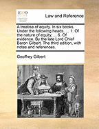 A Treatise of Equity. in Six Books. Under the Following Heads. ... 1. of the Nature of Equity, ... 6. of Evidence. by the Late Lord Chief Baron Gilbert. the Third Edition, with Notes and References