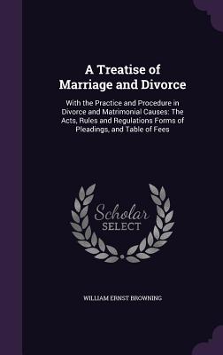 A Treatise of Marriage and Divorce: With the Practice and Procedure in Divorce and Matrimonial Causes: The Acts, Rules and Regulations Forms of Pleadings, and Table of Fees - Browning, William Ernst