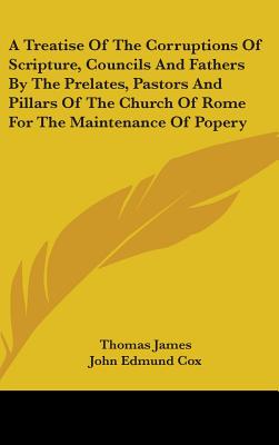 A Treatise Of The Corruptions Of Scripture, Councils And Fathers By The Prelates, Pastors And Pillars Of The Church Of Rome For The Maintenance Of Popery - James, Thomas, and Cox, John Edmund, M.A. (Editor)