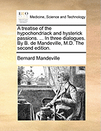 A Treatise of the Hypochondriack and Hysterick Passions. ... In Three Dialogues. By B. de Mandeville, M.D. The Second Edition