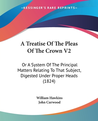 A Treatise Of The Pleas Of The Crown V2: Or A System Of The Principal Matters Relating To That Subject, Digested Under Proper Heads (1824) - Hawkins, William, and Curwood, John