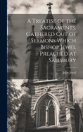 A Treatise of the Sacraments, Gathered Out of Sermons Which Bishop Jewel Preached at Salisbury