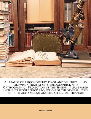A Treatise of Trigonometry, Plane and Spherical ...: As Likewise a Treatise of Stereographick and Orthographick Projection of the Sphere ... Illustrated in the Stereographick Projection of the Several Cases in Right and Oblique Angled, Spherical, Triangle - Heynes, Samuel