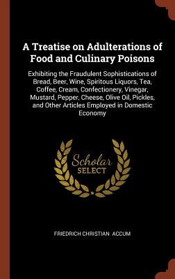 A Treatise on Adulterations of Food and Culinary Poisons: Exhibiting the Fraudulent Sophistications of Bread, Beer, Wine, Spiritous Liquors, Tea, Coffee, Cream, Confectionery, Vinegar, Mustard, Pepper, Cheese, Olive Oil, Pickles, and Other Articles... - Accum, Friedrich Christian