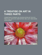 A Treatise on Art in Three Parts; Consisting of Essays on the Education of the Eye, Practical Hints on Composition, and Light and Shade